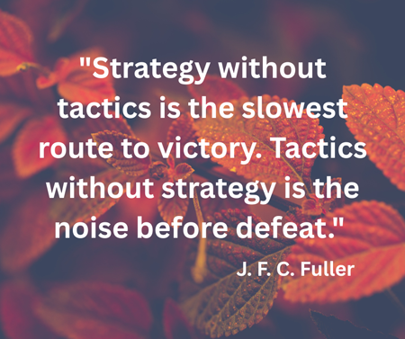 'Strategy without tactics is the slowest route to victory. Tactics without strategy is the noise before defeat.' J. F. C. Fuller, Union General and Military Writer (misattributed to Sun Tzu)